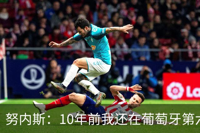 努内斯：10年前我还在葡萄牙第六级别联赛，如今与C罗共事很荣幸
