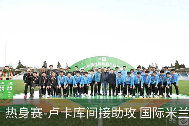 热身赛-卢卡库间接助攻 国际米兰2球落后2-2追平