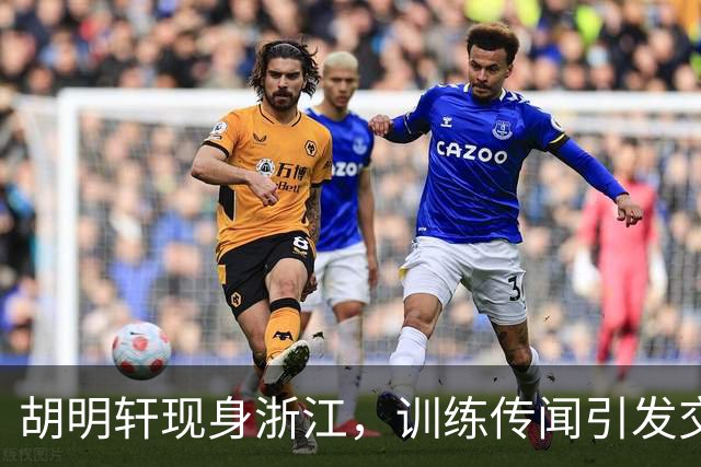 胡明轩现身浙江，训练传闻引发交易猜测，最新动向引关注